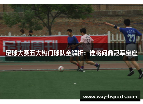 足球大赛五大热门球队全解析:谁将问鼎冠军宝座