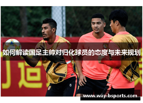 如何解读国足主帅对归化球员的态度与未来规划