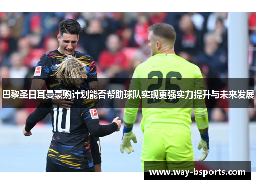 巴黎圣日耳曼豪购计划能否帮助球队实现更强实力提升与未来发展 巴黎圣日耳曼豪购计划能否帮助球队实现更强实力提升与未来发展