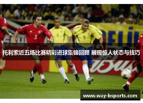 托利索近五场比赛精彩进球集锦回顾 展现惊人状态与技巧 托利索近五场比赛精彩进球集锦回顾 展现惊人状态与技巧