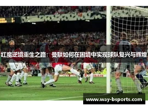 红魔逆境重生之路：曼联如何在困境中实现球队复兴与辉煌