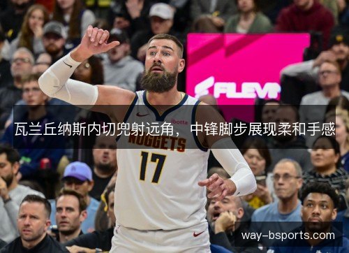 瓦兰丘纳斯内切兜射远角，中锋脚步展现柔和手感