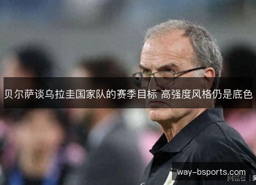 贝尔萨谈乌拉圭国家队的赛季目标 高强度风格仍是底色
